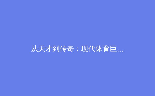 从天才到传奇：现代体育巨星养成背后的科学体系与时代挑战 - 4