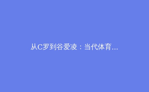 从C罗到谷爱凌：当代体育明星社会影响力的多维度解析 - 3