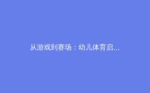 从游戏到赛场：幼儿体育启蒙如何塑造未来的冠军基因 - 2