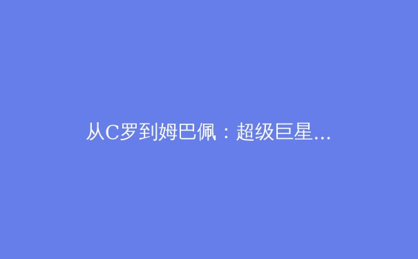 从C罗到姆巴佩：超级巨星商业价值变迁背后的体育产业新逻辑