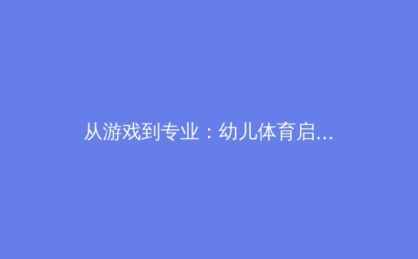 从游戏到专业：幼儿体育启蒙如何科学塑造未来冠军 - 2